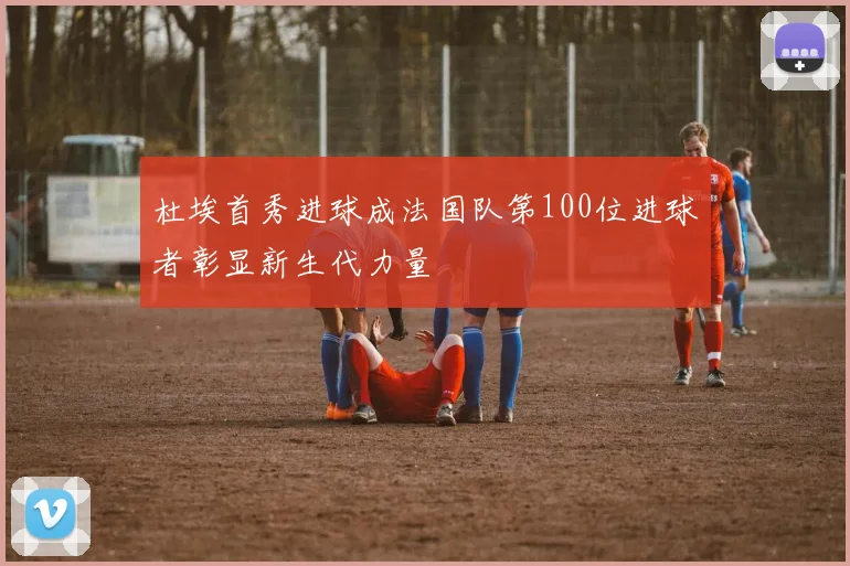 杜埃首秀进球成法国队第100位进球者彰显新生代力量