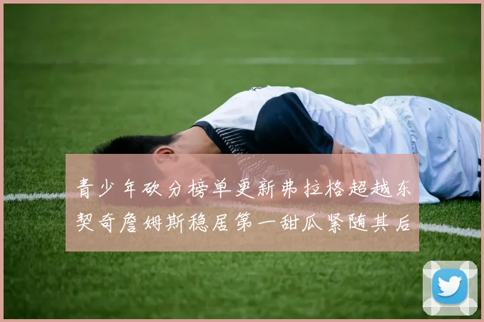 青少年砍分榜单更新弗拉格超越东契奇詹姆斯稳居第一甜瓜紧随其后