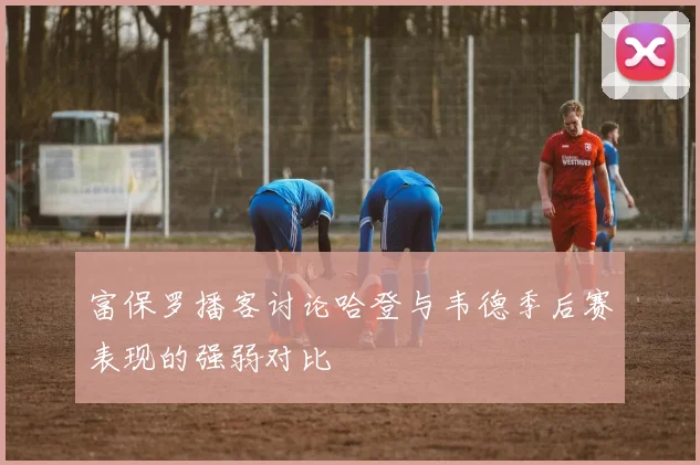 富保罗播客讨论哈登与韦德季后赛表现的强弱对比