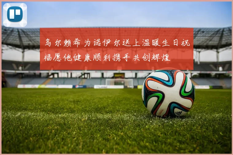 乌尔赖希为诺伊尔送上温暖生日祝福愿他健康顺利携手共创辉煌