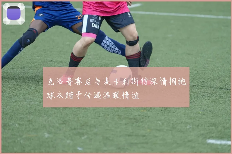 克洛普赛后与麦卡利斯特深情拥抱球衣赠予传递温暖情谊