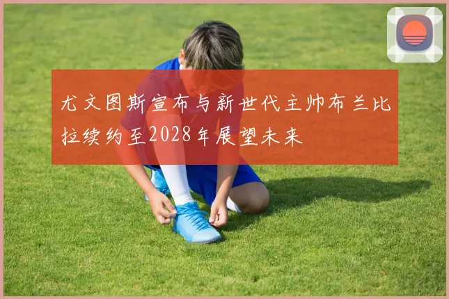 尤文图斯宣布与新世代主帅布兰比拉续约至2028年展望未来