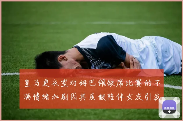 皇马更衣室对姆巴佩缺席比赛的不满情绪加剧因其度假陪伴女友引发争议