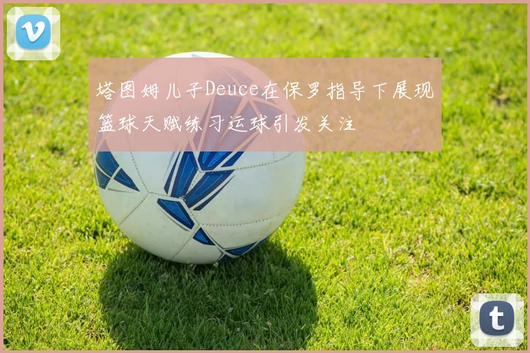 塔图姆儿子Deuce在保罗指导下展现篮球天赋练习运球引发关注