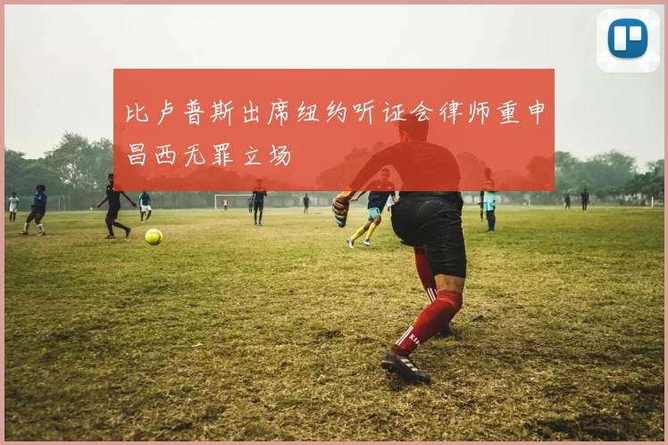 比卢普斯出席纽约听证会律师重申昌西无罪立场