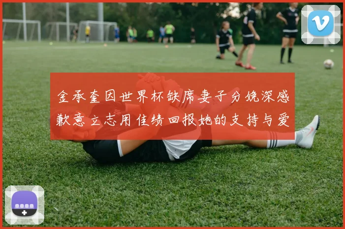 金承奎因世界杯缺席妻子分娩深感歉意立志用佳绩回报她的支持与爱