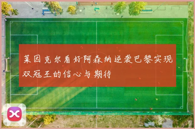 莱因克尔看好阿森纳逆袭巴黎实现双冠王的信心与期待