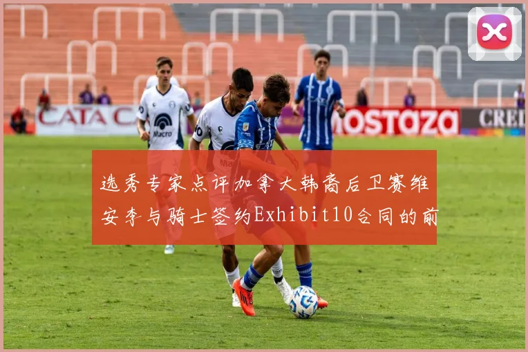 选秀专家点评加拿大韩裔后卫赛维安李与骑士签约Exhibit10合同的前景分析