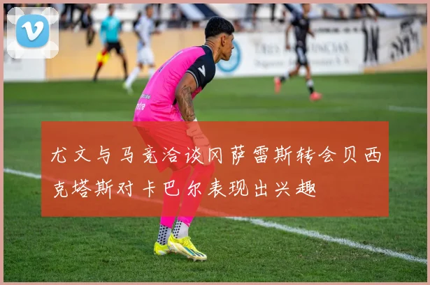 尤文与马竞洽谈冈萨雷斯转会贝西克塔斯对卡巴尔表现出兴趣