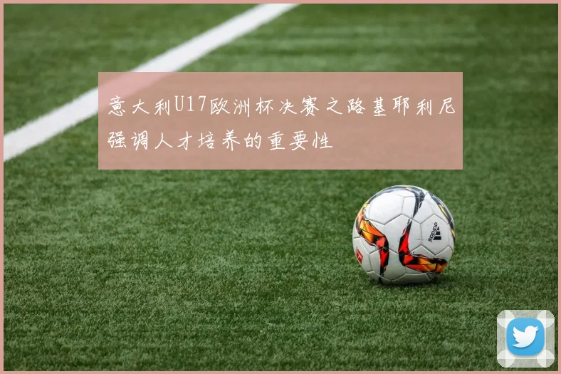 意大利U17欧洲杯决赛之路基耶利尼强调人才培养的重要性