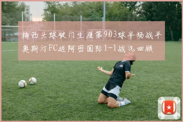 梅西头球破门生涯第903球半场战平奥斯汀FC迈阿密国际1-1战况回顾