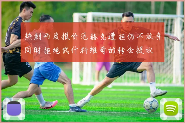 热刺两度报价范赫克遭拒仍不放弃同时拒绝武什科维奇的转会提议