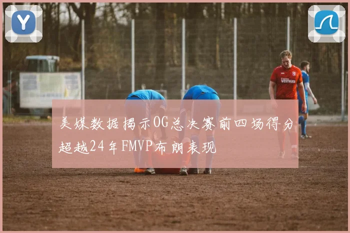 美媒数据揭示OG总决赛前四场得分超越24年FMVP布朗表现