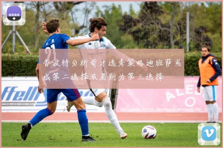 香波特分析奇才选秀策略迪班萨或成第二选择浓眉则为第三选择