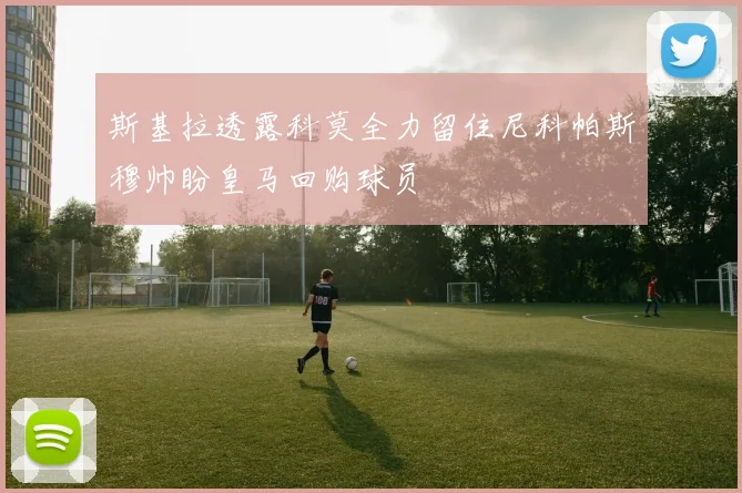 斯基拉透露科莫全力留住尼科帕斯穆帅盼皇马回购球员