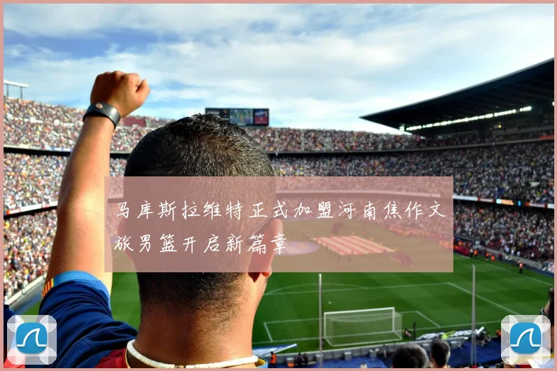 马库斯拉维特正式加盟河南焦作文旅男篮开启新篇章