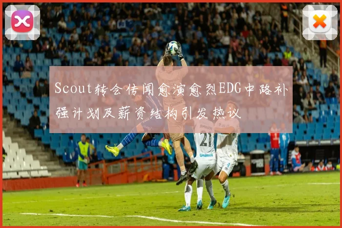 Scout转会传闻愈演愈烈EDG中路补强计划及薪资结构引发热议