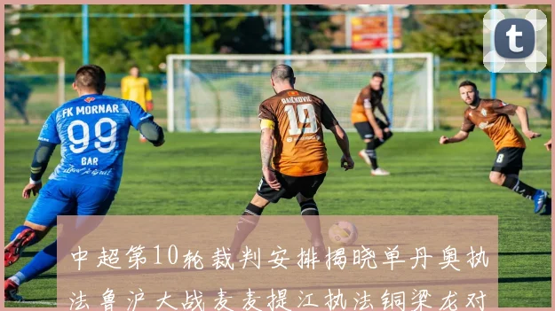 中超第10轮裁判安排揭晓单丹奥执法鲁沪大战麦麦提江执法铜梁龙对阵河南