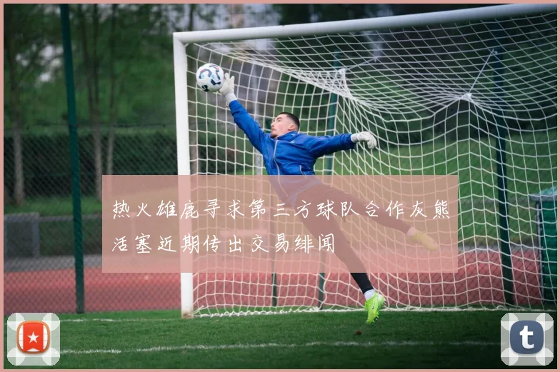 热火雄鹿寻求第三方球队合作灰熊活塞近期传出交易绯闻