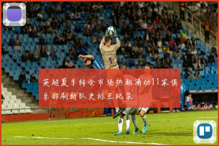 英超夏季转会市场热潮涌动11家俱乐部刷新队史标王纪录