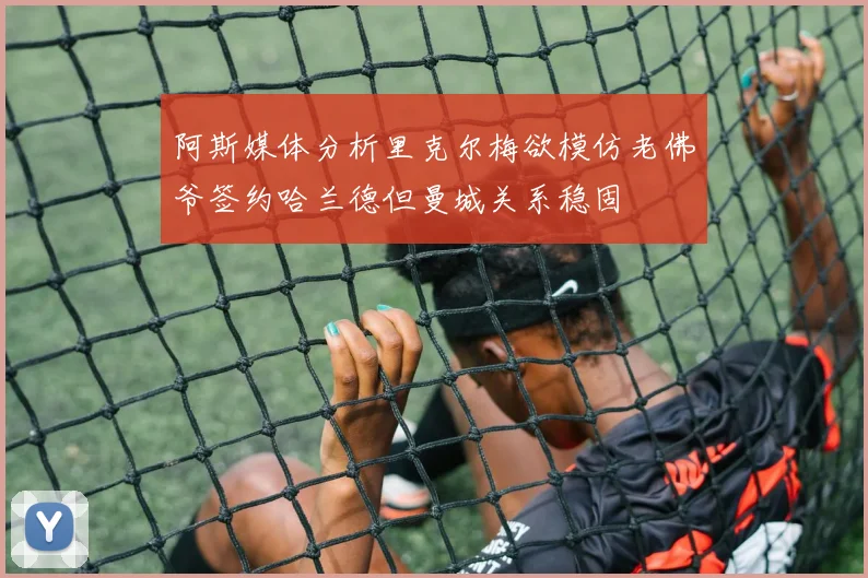 阿斯媒体分析里克尔梅欲模仿老佛爷签约哈兰德但曼城关系稳固